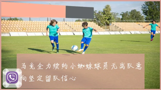 马竞全力续约小蜘蛛球员无离队意向坚定留队信心