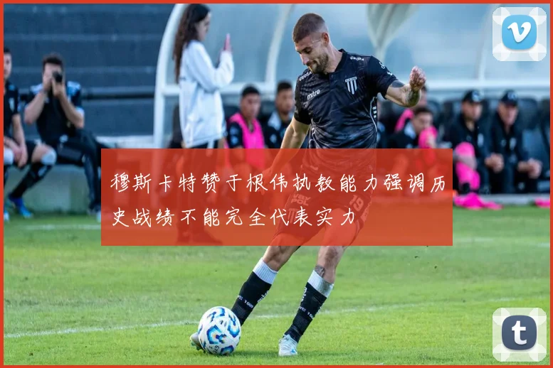 穆斯卡特赞于根伟执教能力强调历史战绩不能完全代表实力
