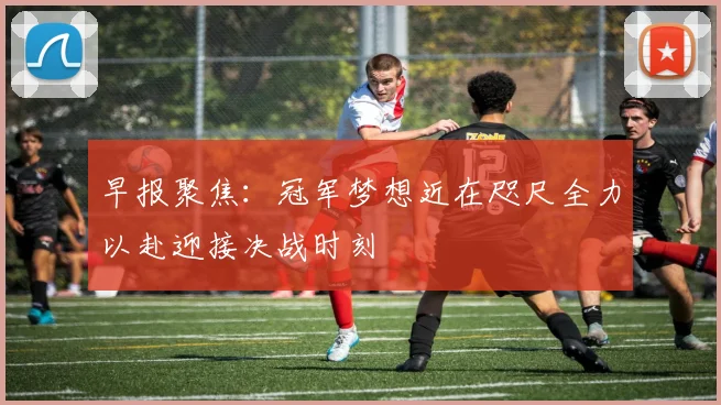 早报聚焦：冠军梦想近在咫尺全力以赴迎接决战时刻