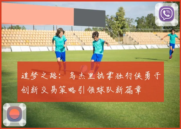 追梦之路：乌杰里执掌独行侠勇于创新交易策略引领球队新篇章