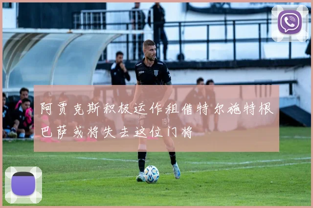 阿贾克斯积极运作租借特尔施特根巴萨或将失去这位门将