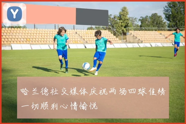 哈兰德社交媒体庆祝两场四球佳绩一切顺利心情愉悦