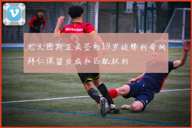 尤文图斯正式签约19岁边锋利奇纳拜仁保留分成和匹配权利