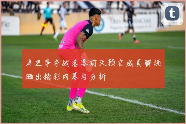库里争夺战落幕前天预言成真解说晒出精彩内幕与分析