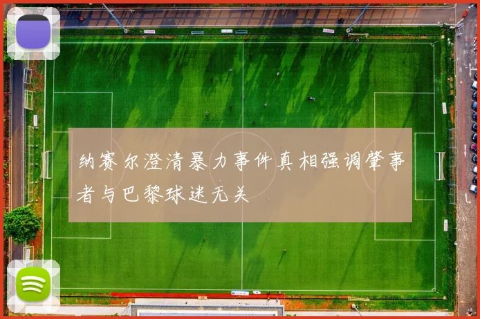 纳赛尔澄清暴力事件真相强调肇事者与巴黎球迷无关