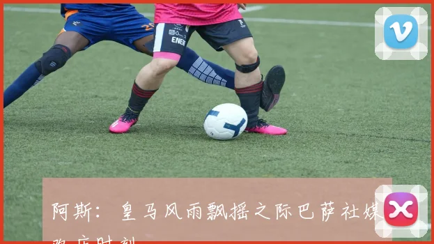 阿斯：皇马风雨飘摇之际巴萨社媒欢庆时刻