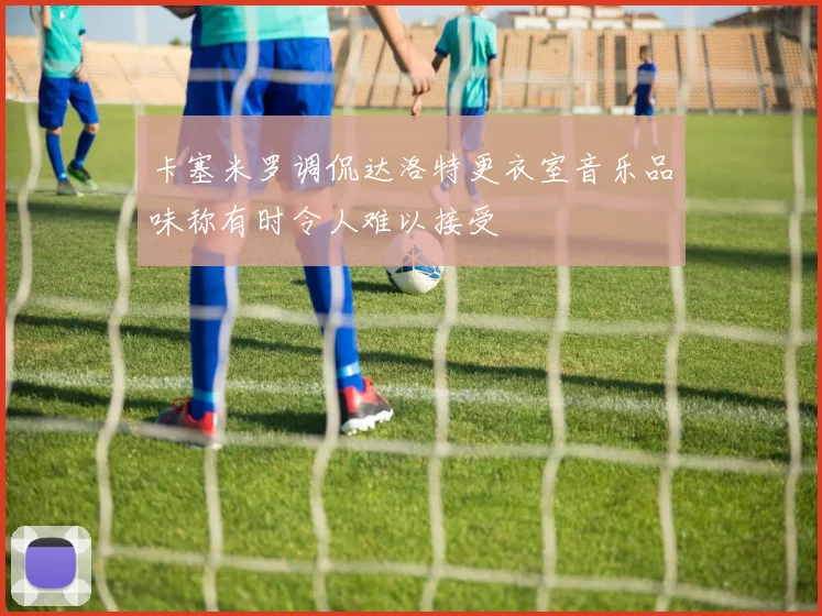 卡塞米罗调侃达洛特更衣室音乐品味称有时令人难以接受