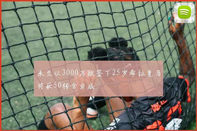 米兰以3000万欧签下25岁希拉皇马将获50转会分成