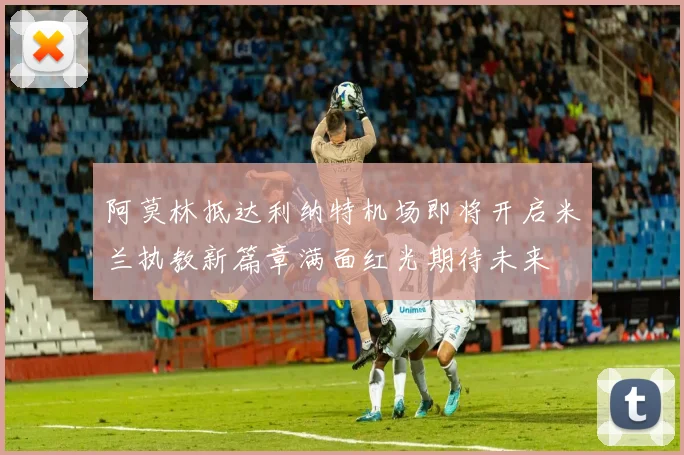 阿莫林抵达利纳特机场即将开启米兰执教新篇章满面红光期待未来