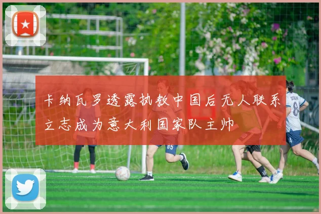 卡纳瓦罗透露执教中国后无人联系立志成为意大利国家队主帅