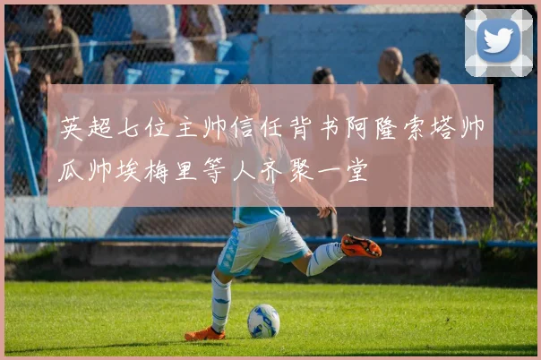 英超七位主帅信任背书阿隆索塔帅瓜帅埃梅里等人齐聚一堂