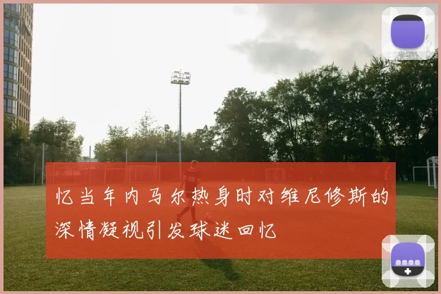 忆当年内马尔热身时对维尼修斯的深情凝视引发球迷回忆